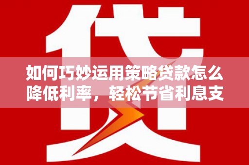 枝江如何巧妙运用策略贷款怎么降低利率，轻松节省利息支出