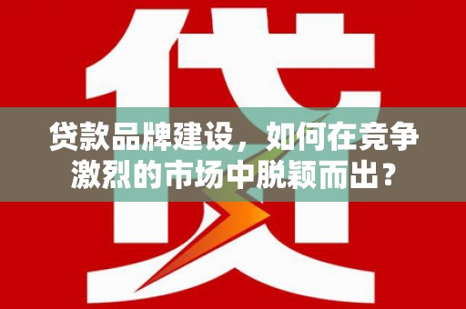 枝江贷款品牌建设，如何在竞争激烈的市场中脱颖而出？